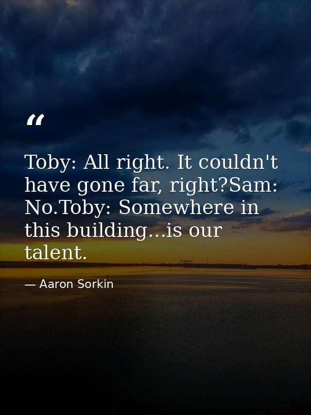 Toby: All right. It couldn't have gone far, right?Sam: No.Toby: Somewhere in this building...is our talent. — Aaron Sorkin