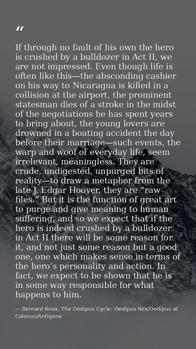 If through no fault of his own the hero is crushed by a bulldozer in Act II, we are not impressed. Even though life is o — Bernard Knox, The Oedipus Cycle: Oedipus Rex/Oedipus at Colonus/Antigone
