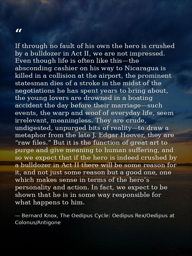 If through no fault of his own the hero is crushed by a bulldozer in Act II, we are not impressed. Even though life is o — Bernard Knox, The Oedipus Cycle: Oedipus Rex/Oedipus at Colonus/Antigone