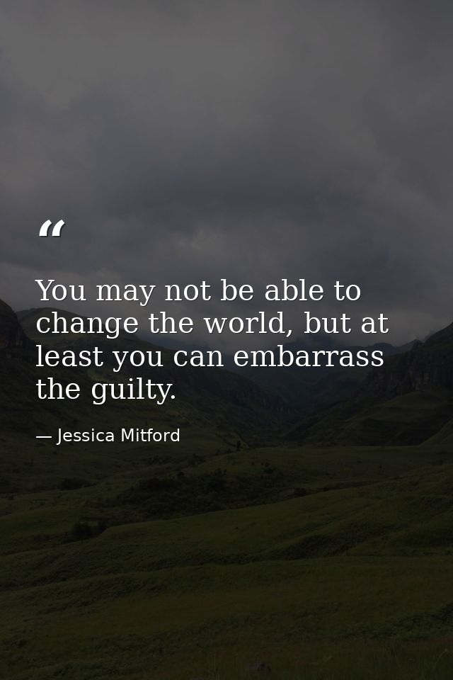 You may not be able to change the world, but at least you can embarrass the guilty. — Jessica Mitford