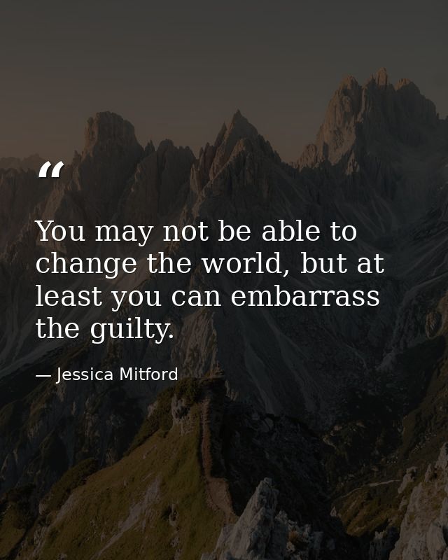 You may not be able to change the world, but at least you can embarrass the guilty. — Jessica Mitford