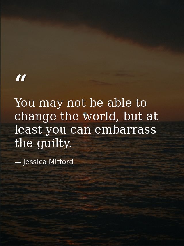You may not be able to change the world, but at least you can embarrass the guilty. — Jessica Mitford