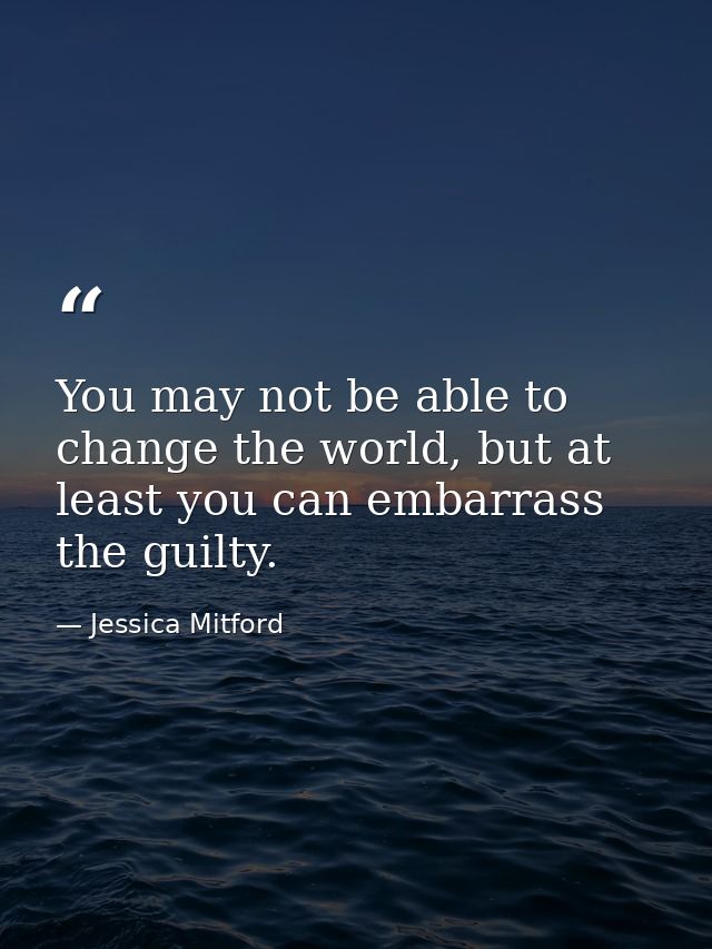 You may not be able to change the world, but at least you can embarrass the guilty. — Jessica Mitford