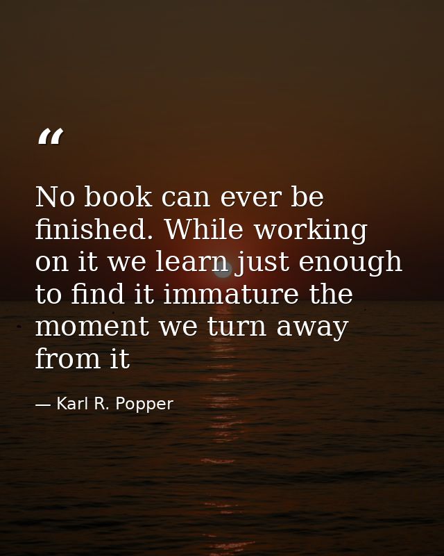 No book can ever be finished. While working on it we learn just enough to find it immature the moment we turn away from  — Karl R. Popper