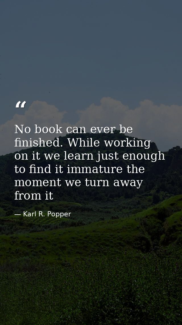 No book can ever be finished. While working on it we learn just enough to find it immature the moment we turn away from  — Karl R. Popper