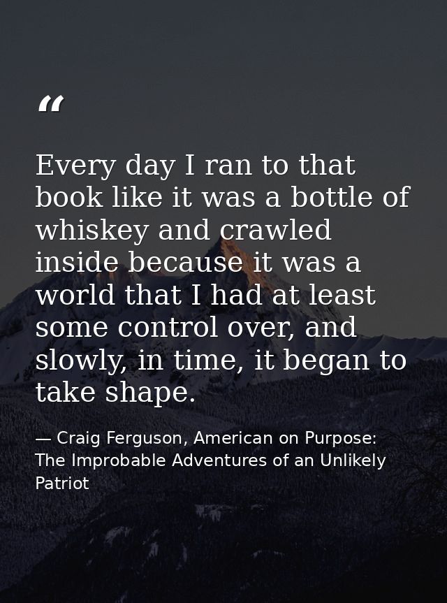 Every day I ran to that book like it was a bottle of whiskey and crawled inside because it was a world that I had at lea — Craig Ferguson, American on Purpose: The Improbable Adventures of an Unlikely Patriot