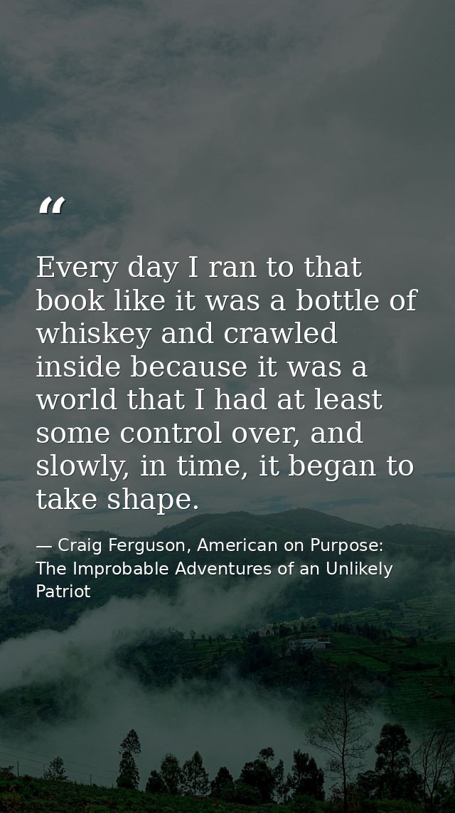 Every day I ran to that book like it was a bottle of whiskey and crawled inside because it was a world that I had at lea — Craig Ferguson, American on Purpose: The Improbable Adventures of an Unlikely Patriot