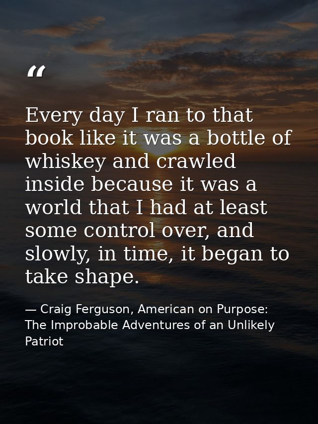 Every day I ran to that book like it was a bottle of whiskey and crawled inside because it was a world that I had at lea — Craig Ferguson, American on Purpose: The Improbable Adventures of an Unlikely Patriot