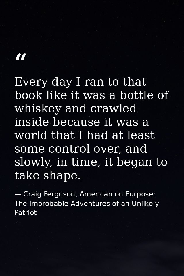 Every day I ran to that book like it was a bottle of whiskey and crawled inside because it was a world that I had at lea — Craig Ferguson, American on Purpose: The Improbable Adventures of an Unlikely Patriot