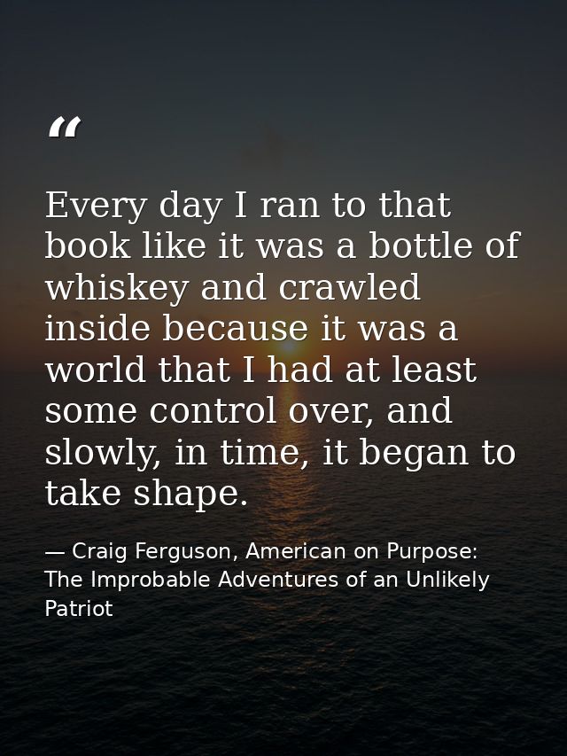 Every day I ran to that book like it was a bottle of whiskey and crawled inside because it was a world that I had at lea — Craig Ferguson, American on Purpose: The Improbable Adventures of an Unlikely Patriot