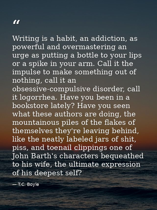 Writing is a habit, an addiction, as powerful and overmastering an urge as putting a bottle to your lips or a spike in y — T.C. Boyle