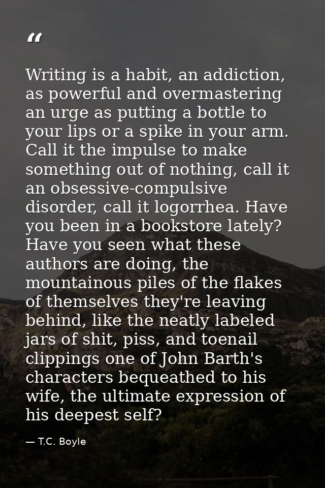 Writing is a habit, an addiction, as powerful and overmastering an urge as putting a bottle to your lips or a spike in y — T.C. Boyle