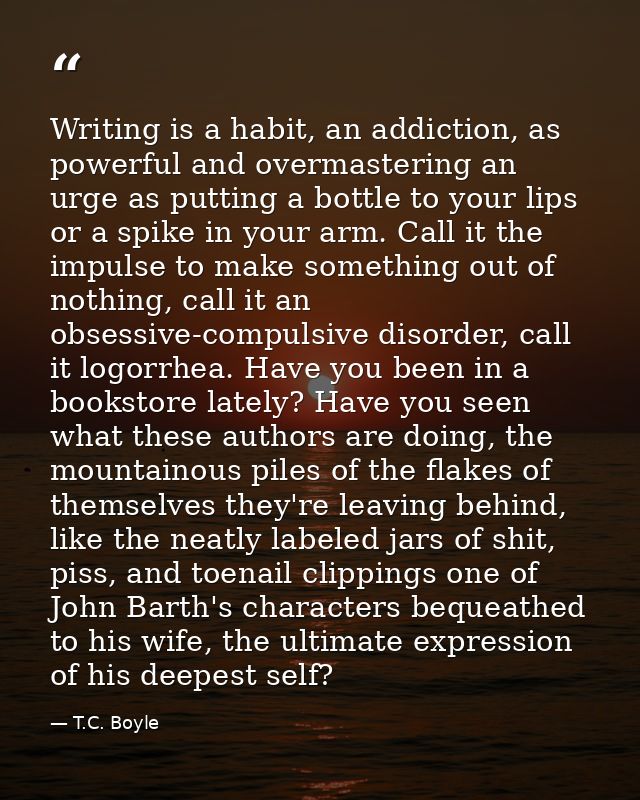 Writing is a habit, an addiction, as powerful and overmastering an urge as putting a bottle to your lips or a spike in y — T.C. Boyle