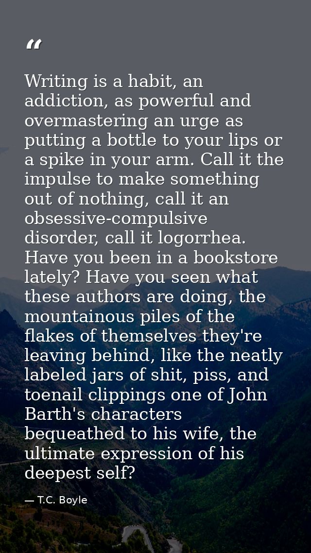 Writing is a habit, an addiction, as powerful and overmastering an urge as putting a bottle to your lips or a spike in y — T.C. Boyle