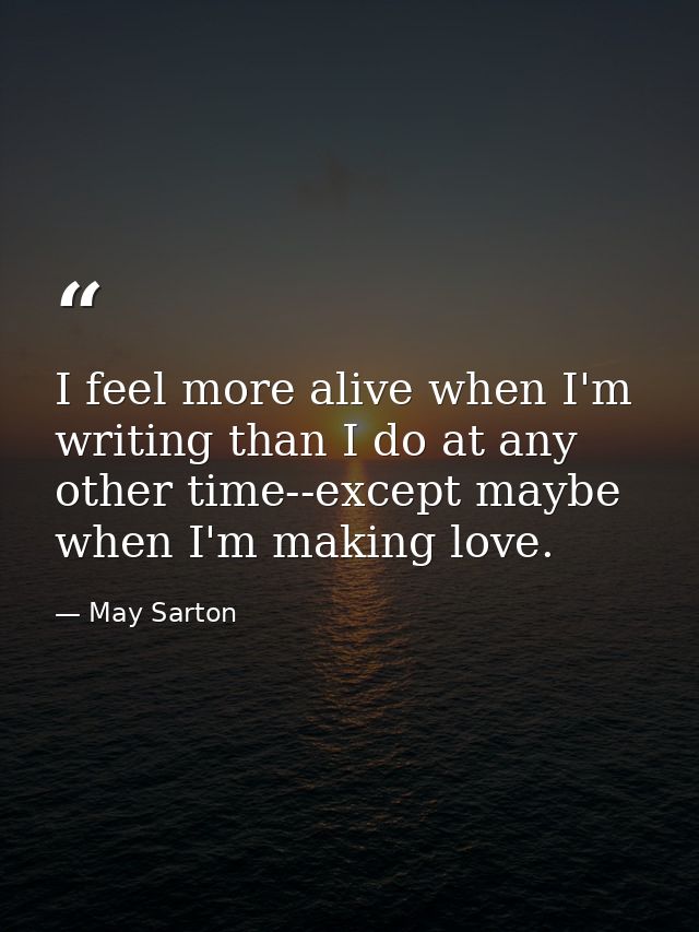 I feel more alive when I'm writing than I do at any other time--except maybe when I'm making love. — May Sarton