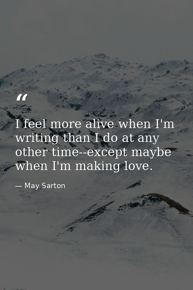 I feel more alive when I'm writing than I do at any other time--except maybe when I'm making love. — May Sarton