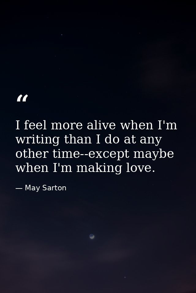 I feel more alive when I'm writing than I do at any other time--except maybe when I'm making love. — May Sarton