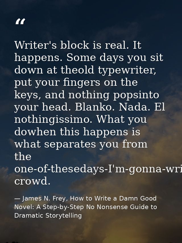 Writer's block is real. It happens. Some days you sit down at theold typewriter, put your fingers on the keys, and nothi — James N. Frey, How to Write a Damn Good Novel: A Step-by-Step No Nonsense Guide to Dramatic Storytelling