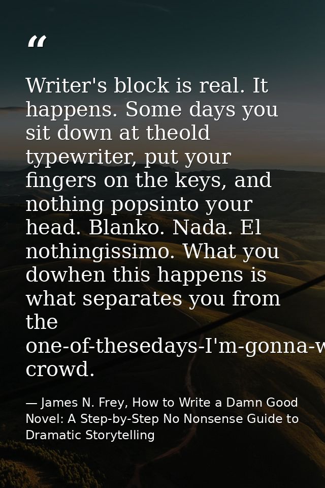 Writer's block is real. It happens. Some days you sit down at theold typewriter, put your fingers on the keys, and nothi — James N. Frey, How to Write a Damn Good Novel: A Step-by-Step No Nonsense Guide to Dramatic Storytelling