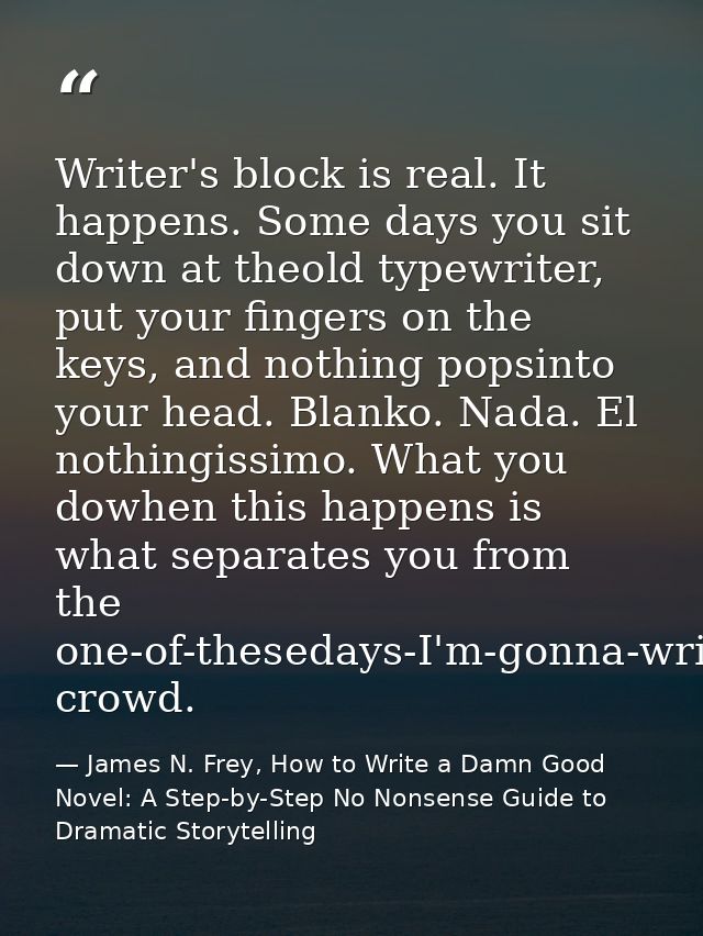 Writer's block is real. It happens. Some days you sit down at theold typewriter, put your fingers on the keys, and nothi — James N. Frey, How to Write a Damn Good Novel: A Step-by-Step No Nonsense Guide to Dramatic Storytelling