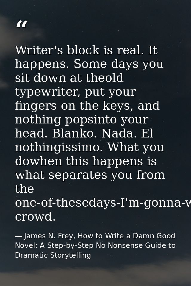 Writer's block is real. It happens. Some days you sit down at theold typewriter, put your fingers on the keys, and nothi — James N. Frey, How to Write a Damn Good Novel: A Step-by-Step No Nonsense Guide to Dramatic Storytelling