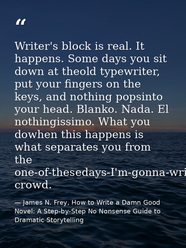 Writer's block is real. It happens. Some days you sit down at theold typewriter, put your fingers on the keys, and nothi — James N. Frey, How to Write a Damn Good Novel: A Step-by-Step No Nonsense Guide to Dramatic Storytelling