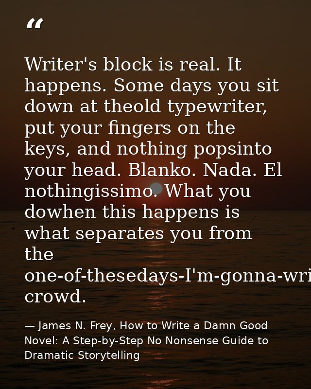 Writer's block is real. It happens. Some days you sit down at theold typewriter, put your fingers on the keys, and nothi — James N. Frey, How to Write a Damn Good Novel: A Step-by-Step No Nonsense Guide to Dramatic Storytelling