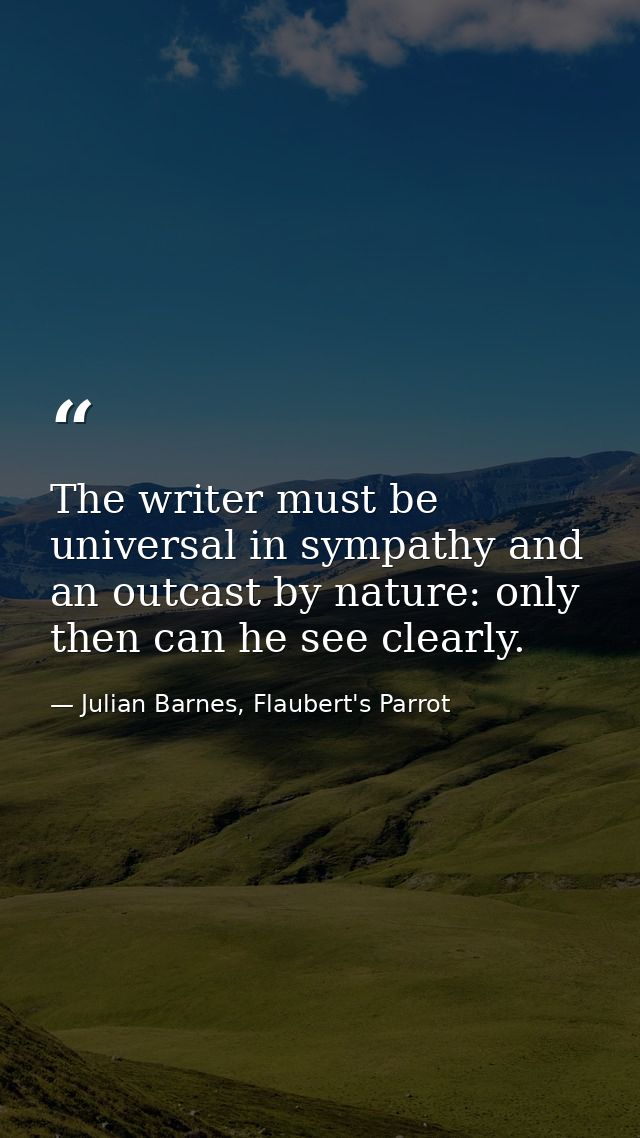 The writer must be universal in sympathy and an outcast by nature: only then can he see clearly. — Julian Barnes, Flaubert's Parrot