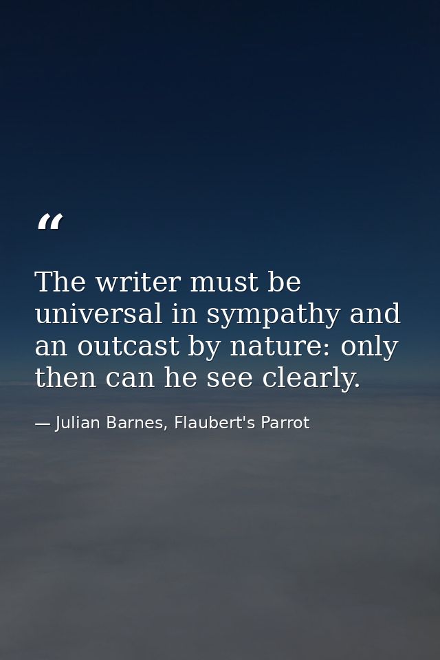 The writer must be universal in sympathy and an outcast by nature: only then can he see clearly. — Julian Barnes, Flaubert's Parrot