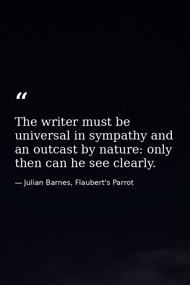 The writer must be universal in sympathy and an outcast by nature: only then can he see clearly. — Julian Barnes, Flaubert's Parrot