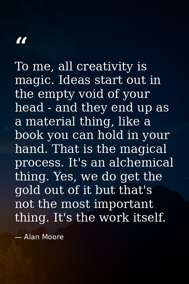 To me, all creativity is magic. Ideas start out in the empty void of your head - and they end up as a material thing, li — Alan Moore