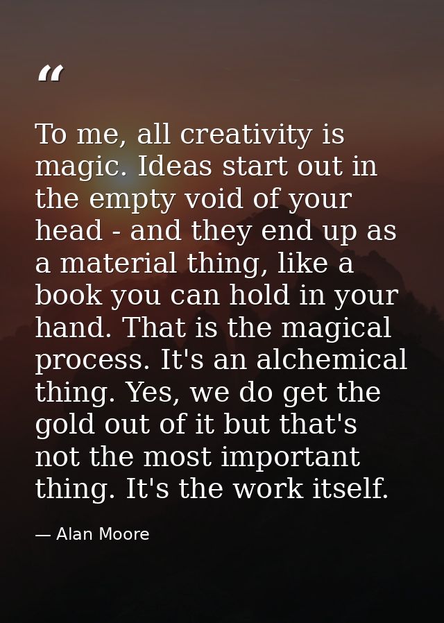 To me, all creativity is magic. Ideas start out in the empty void of your head - and they end up as a material thing, li — Alan Moore