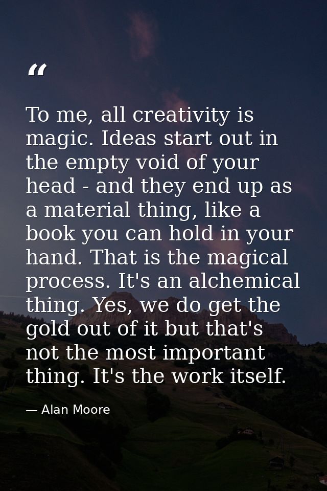 To me, all creativity is magic. Ideas start out in the empty void of your head - and they end up as a material thing, li — Alan Moore
