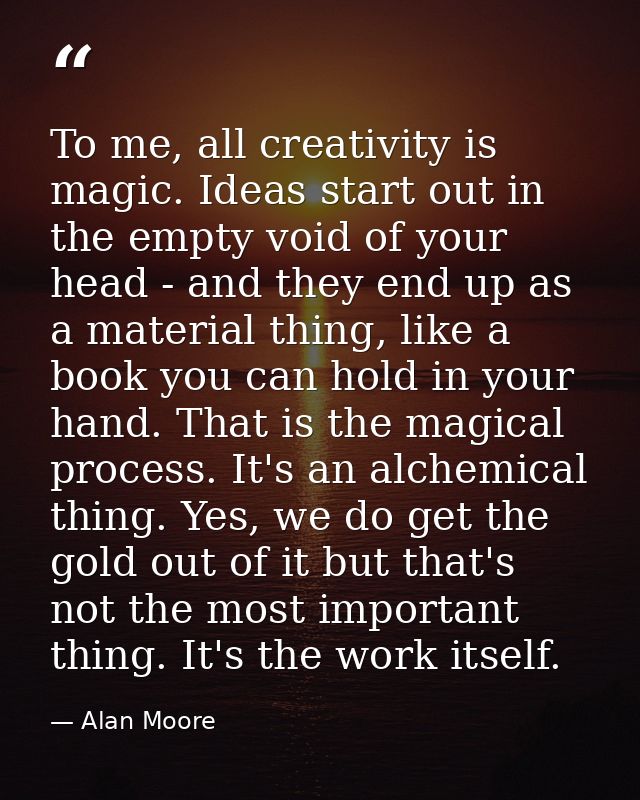 To me, all creativity is magic. Ideas start out in the empty void of your head - and they end up as a material thing, li — Alan Moore