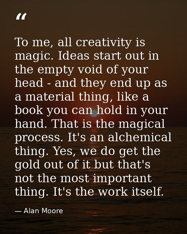 To me, all creativity is magic. Ideas start out in the empty void of your head - and they end up as a material thing, li — Alan Moore