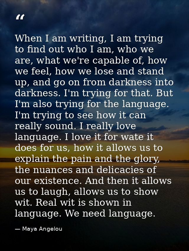 When I am writing, I am trying to find out who I am, who we are, what we're capable of, how we feel, how we lose and sta — Maya Angelou