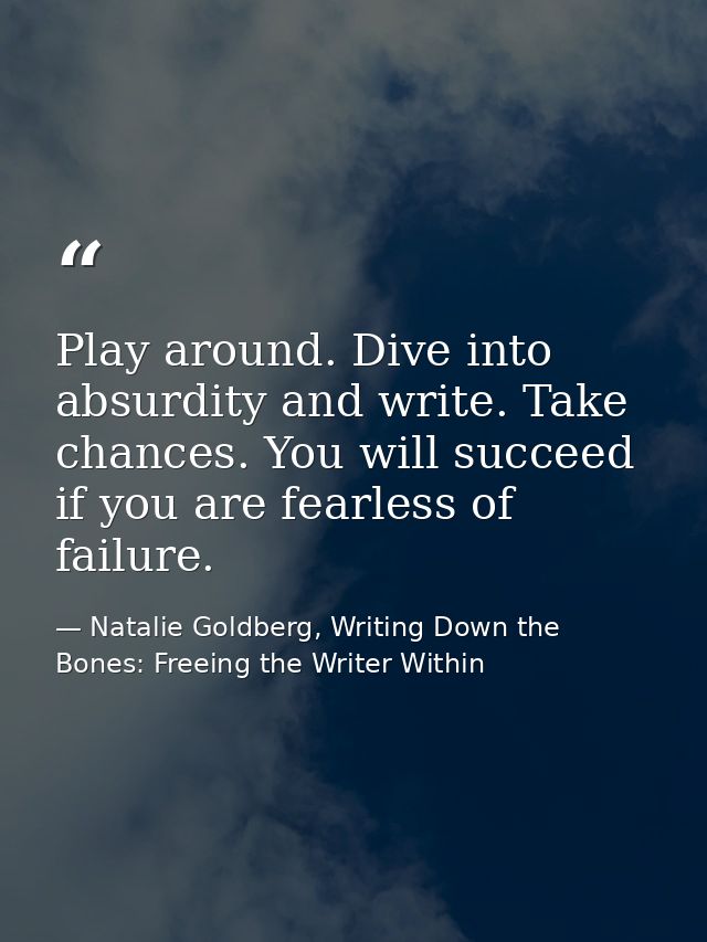Play around. Dive into absurdity and write. Take chances. You will succeed if you are fearless of failure. — Natalie Goldberg, Writing Down the Bones: Freeing the Writer Within