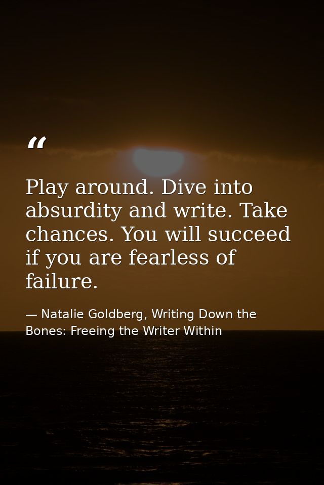 Play around. Dive into absurdity and write. Take chances. You will succeed if you are fearless of failure. — Natalie Goldberg, Writing Down the Bones: Freeing the Writer Within