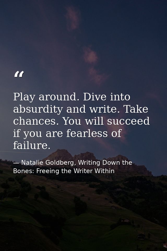 Play around. Dive into absurdity and write. Take chances. You will succeed if you are fearless of failure. — Natalie Goldberg, Writing Down the Bones: Freeing the Writer Within