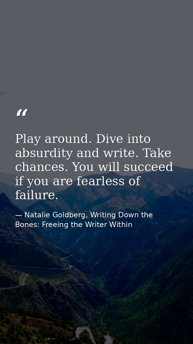 Play around. Dive into absurdity and write. Take chances. You will succeed if you are fearless of failure. — Natalie Goldberg, Writing Down the Bones: Freeing the Writer Within