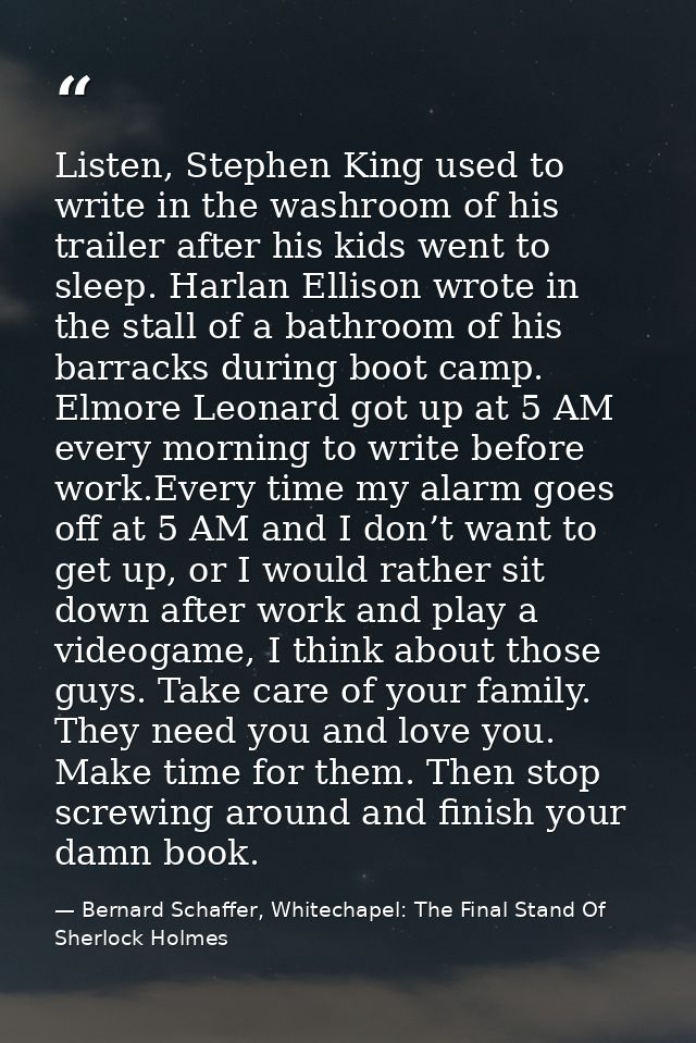 Listen, Stephen King used to write in the washroom of his trailer after his kids went to sleep. Harlan Ellison wrote in  — Bernard Schaffer, Whitechapel: The Final Stand Of Sherlock Holmes