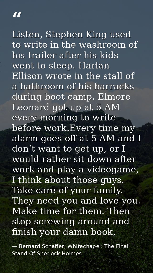Listen, Stephen King used to write in the washroom of his trailer after his kids went to sleep. Harlan Ellison wrote in  — Bernard Schaffer, Whitechapel: The Final Stand Of Sherlock Holmes