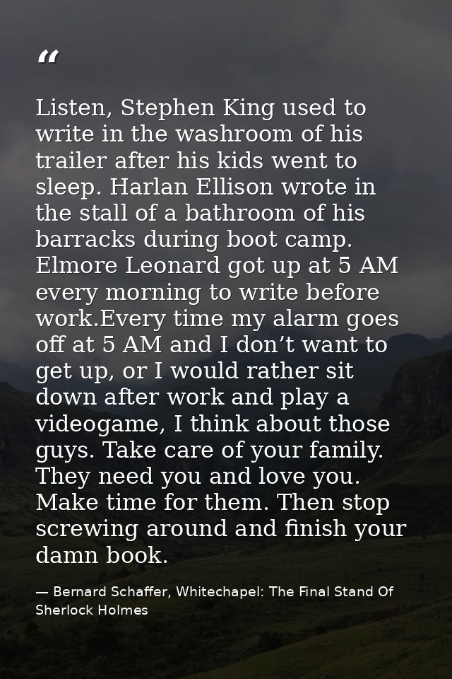 Listen, Stephen King used to write in the washroom of his trailer after his kids went to sleep. Harlan Ellison wrote in  — Bernard Schaffer, Whitechapel: The Final Stand Of Sherlock Holmes