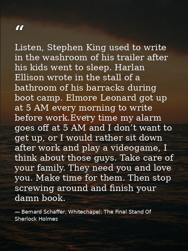 Listen, Stephen King used to write in the washroom of his trailer after his kids went to sleep. Harlan Ellison wrote in  — Bernard Schaffer, Whitechapel: The Final Stand Of Sherlock Holmes