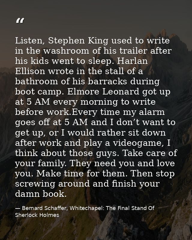 Listen, Stephen King used to write in the washroom of his trailer after his kids went to sleep. Harlan Ellison wrote in  — Bernard Schaffer, Whitechapel: The Final Stand Of Sherlock Holmes