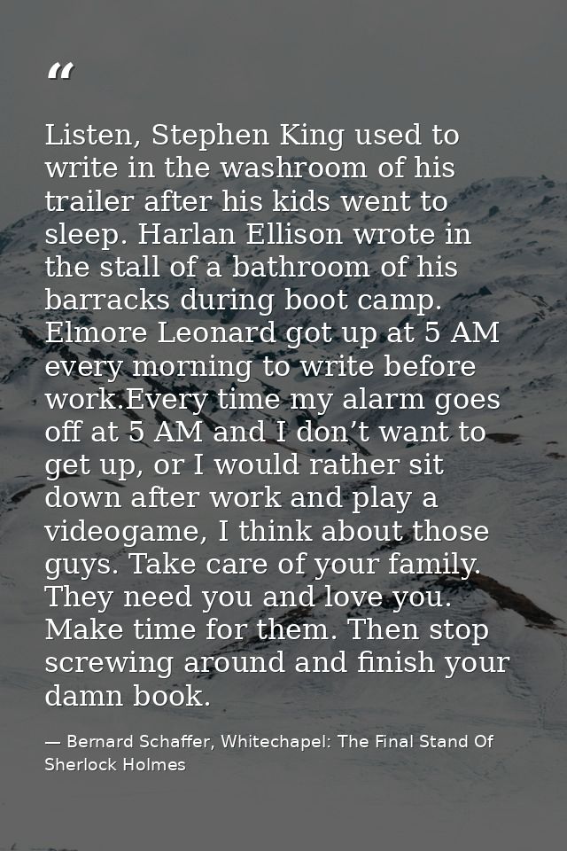 Listen, Stephen King used to write in the washroom of his trailer after his kids went to sleep. Harlan Ellison wrote in  — Bernard Schaffer, Whitechapel: The Final Stand Of Sherlock Holmes