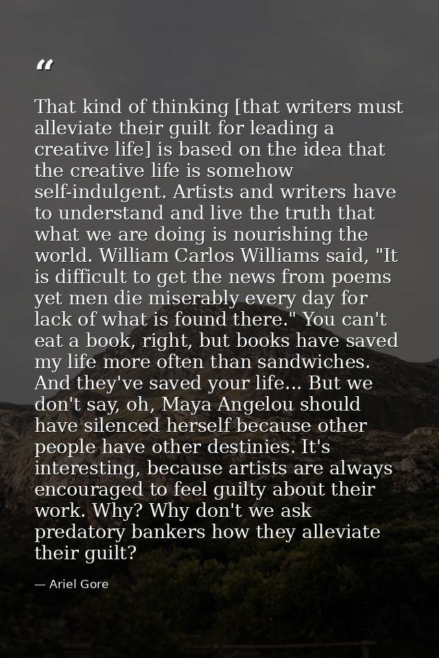 That kind of thinking [that writers must alleviate their guilt for leading a creative life] is based on the idea that th — Ariel Gore