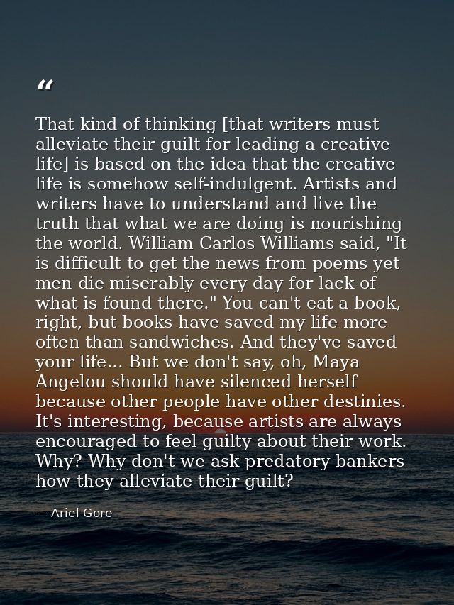 That kind of thinking [that writers must alleviate their guilt for leading a creative life] is based on the idea that th — Ariel Gore