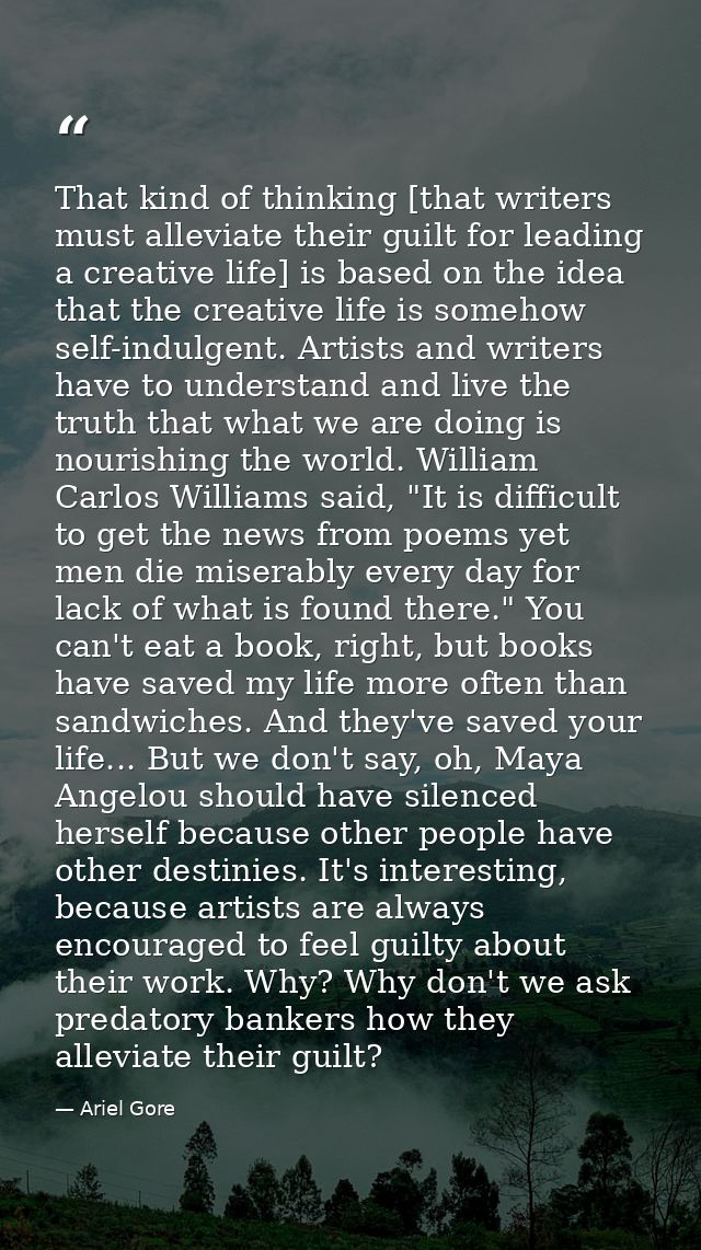 That kind of thinking [that writers must alleviate their guilt for leading a creative life] is based on the idea that th — Ariel Gore