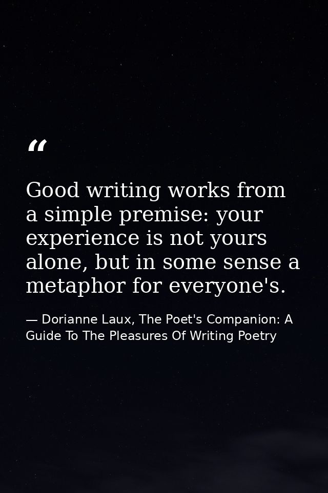 Good writing works from a simple premise: your experience is not yours alone, but in some sense a metaphor for everyone' — Dorianne Laux, The Poet's Companion: A Guide To The Pleasures Of Writing Poetry